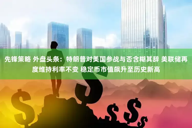 先锋策略 外盘头条：特朗普对美国参战与否含糊其辞 美联储再度维持利率不变 稳定币市值飙升至历史新高