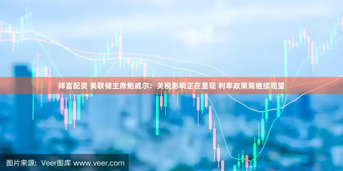 祥富配资 美联储主席鲍威尔：关税影响正在显现 利率政策需继续观望
