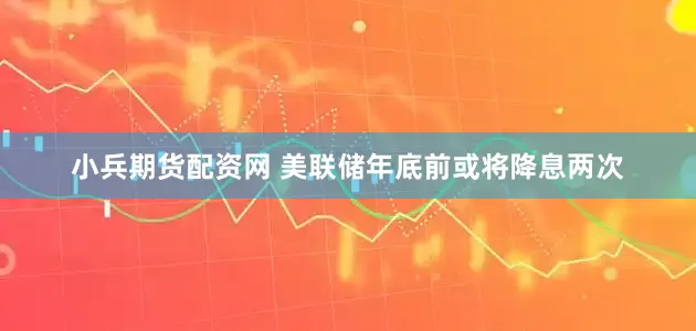 小兵期货配资网 美联储年底前或将降息两次