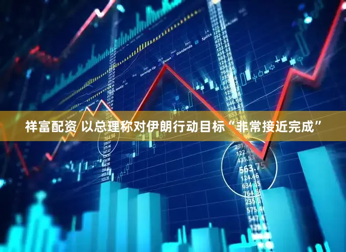 祥富配资 以总理称对伊朗行动目标“非常接近完成”