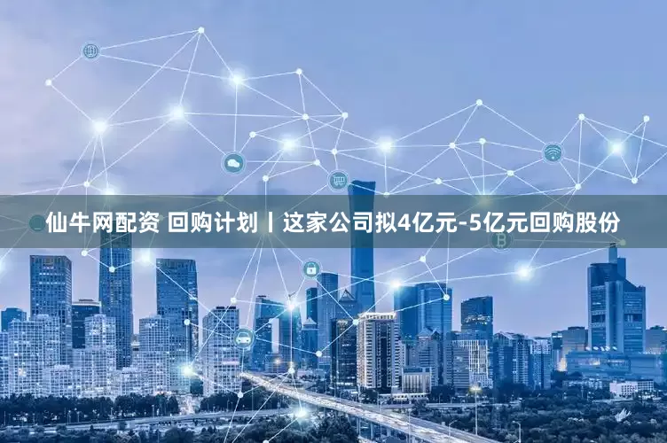 仙牛网配资 回购计划丨这家公司拟4亿元-5亿元回购股份