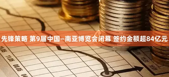 先锋策略 第9届中国—南亚博览会闭幕 签约金额超84亿元