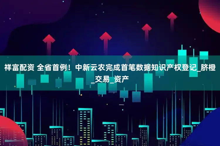 祥富配资 全省首例！中新云农完成首笔数据知识产权登记_脐橙_交易_资产