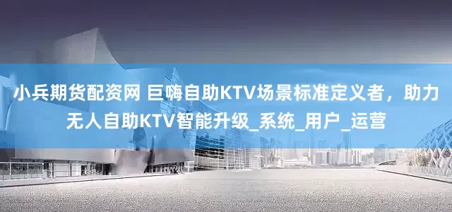 小兵期货配资网 巨嗨自助KTV场景标准定义者，助力无人自助KTV智能升级_系统_用户_运营