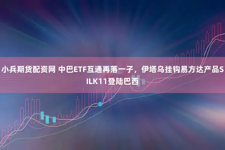 小兵期货配资网 中巴ETF互通再落一子，伊塔乌挂钩易方达产品SILK11登陆巴西