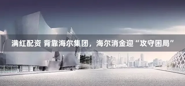 满红配资 背靠海尔集团，海尔消金迎“攻守困局”