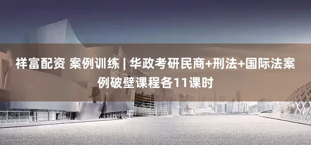 祥富配资 案例训练 | 华政考研民商+刑法+国际法案例破壁课程各11课时