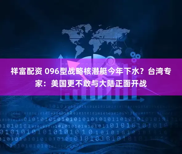 祥富配资 096型战略核潜艇今年下水？台湾专家：美国更不敢与大陆正面开战