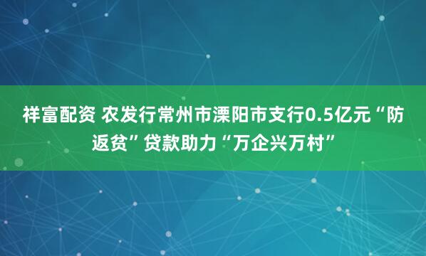 祥富配资 农发行常州市溧阳市支行0.5亿元“防返贫”贷款助力“万企兴万村”