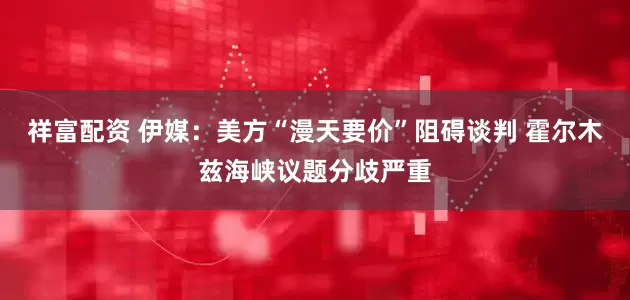 祥富配资 伊媒：美方“漫天要价”阻碍谈判 霍尔木兹海峡议题分歧严重