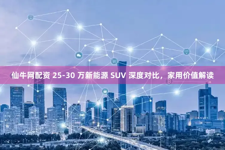 仙牛网配资 25-30 万新能源 SUV 深度对比，家用价值解读